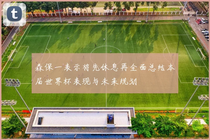 森保一表示将先休息再全面总结本届世界杯表现与未来规划