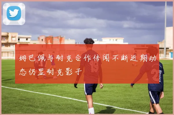 姆巴佩与耐克合作传闻不断近期动态仍显耐克影子