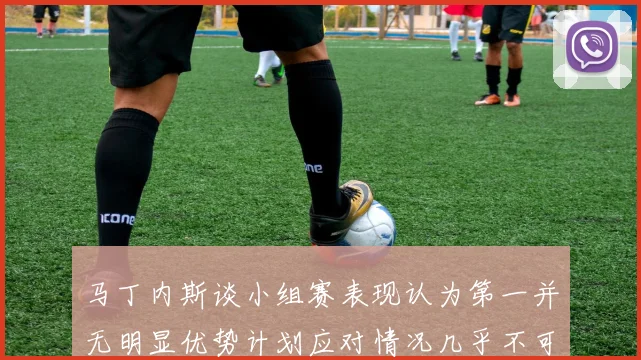 马丁内斯谈小组赛表现认为第一并无明显优势计划应对情况几乎不可能