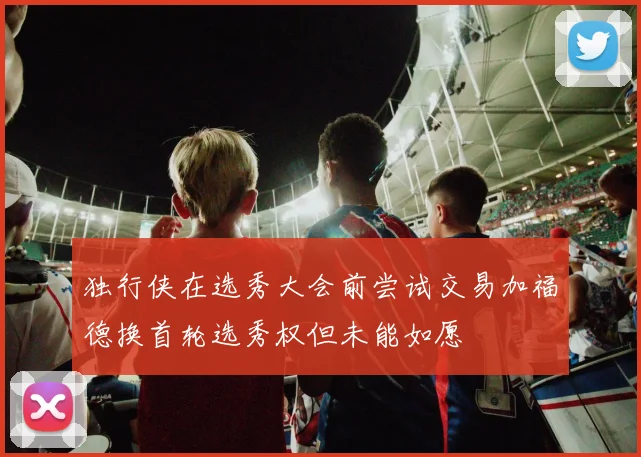 独行侠在选秀大会前尝试交易加福德换首轮选秀权但未能如愿