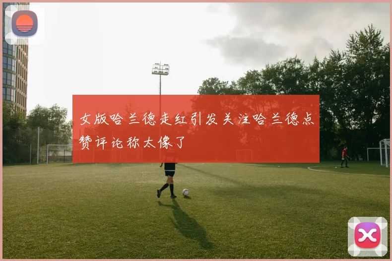 女版哈兰德走红引发关注哈兰德点赞评论称太像了