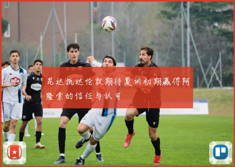 昆达抵达伦敦期待夏训初期赢得阿隆索的信任与认可