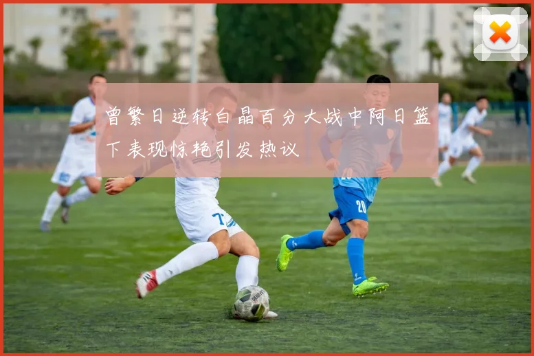 曾繁日逆转白晶百分大战中阿日篮下表现惊艳引发热议