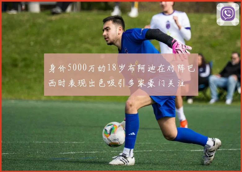 身价5000万的18岁布阿迪在对阵巴西时表现出色吸引多家豪门关注