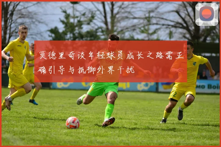 莫德里奇谈年轻球员成长之路需正确引导与抵御外界干扰