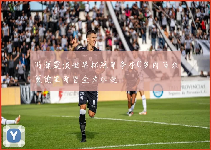 冯潇霆谈世界杯冠军争夺C罗内马尔莫德里奇皆全力以赴