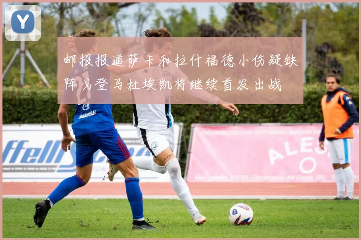 邮报报道萨卡和拉什福德小伤疑缺阵戈登马杜埃凯将继续首发出战