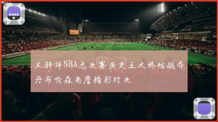 文胖评NBA总决赛历史五大终结战乔丹布伦森老詹精彩对决