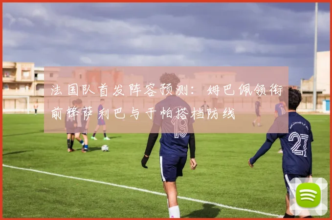 法国队首发阵容预测：姆巴佩领衔前锋萨利巴与于帕搭档防线