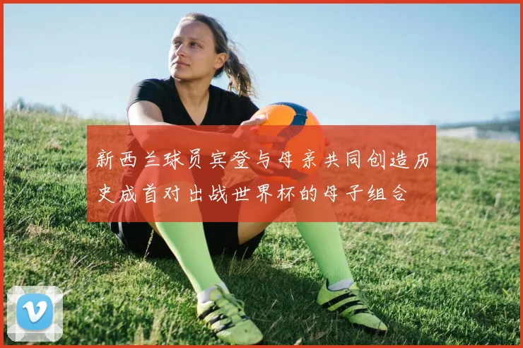 新西兰球员宾登与母亲共同创造历史成首对出战世界杯的母子组合