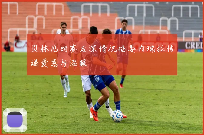 贝林厄姆赛后深情祝福委内瑞拉传递爱意与温暖