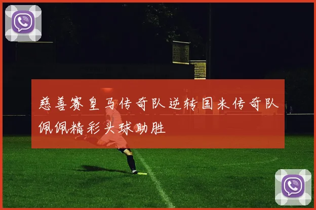 慈善赛皇马传奇队逆转国米传奇队佩佩精彩头球助胜